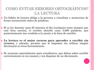 COMO EVITAR ERRORES ORTOGRÁFICOS?
                LA LECTURA
   Un hábito de lectura obliga a la persona a visualizar y memorizar de
    forma inconsciente miles de palabras.

   Si se lee durante unos 20 minutos al día (cualquier texto siempre que
    esté bien escrito), el cerebro absorbe unas 5.000 palabras, que
    posteriormente nos vendrán a la mente a la hora de escribir.

   La lectura es el mejor recurso para aprender a escribir sin
    errores, y además, permite que lo hagamos sin utilizar ningún
    diccionario ni otras herramientas.

   Se aconseja especialmente para estudiantes, que deben saber escribir
    correctamente en un examen y sin disponer de un diccionario.
 