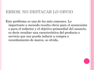 ERROR: NO DESTACAR LO OBVIO

Este problema es uno de los más comunes. Lo
 importante a menudo resulta obvio para el anunciante
 o para el redactor y el objetivo primordial del anuncio,
 es decir resaltar una característica del producto o
 servicio que nos pueda inducir a compra o
 recordamiento de marca, se olvida.
 