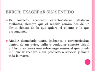 ERROR: EXAGERAR SIN SENTIDO
   Es correcto acentuar características, destacar
    atributos, siempre que el sentido común nos dé un
    límite dentro de lo que quiere el cliente y lo que
    proponemos.

   Añadir demasiado texto, imágenes o características
    dentro de un aviso, valla o cualquier soporte visual
    publicitario causa una sobrecarga sensorial que puede
    influenciar rechazo a un producto o servicio y hasta
    toda la marca.
 