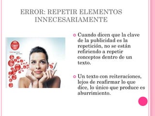 ERROR: REPETIR ELEMENTOS
   INNECESARIAMENTE

               Cuando dicen que la clave
                de la publicidad es la
                repetición, no se están
                refiriendo a repetir
                conceptos dentro de un
                texto.

               Un texto con reiteraciones,
                lejos de reafirmar lo que
                dice, lo único que produce es
                aburrimiento.
 