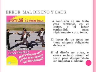 ERROR: MAL DISEÑO Y CAOS

                 La confusión en un texto
                   crea confusión en el
                   lector,  y    el    lector
                   confundido           pasa
                   rápidamente a otro tema.

                 El lector de un aviso no
                   tiene ninguna obligación
                   de leerlo.

                 Si el diseño no atrae, o
                   causa rechazo visual, el
                   texto pasa desapercibido
                   sin importar el idioma.
 