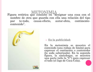 METONIMIA
Figura retórica que consiste en "designar una cosa con el
  nombre de otra que guarda con ella una relación del tipo
  par te-todo, causa-efecto, autor-obra, continente-
  contenido”.




                             En la publicidad:

                         En la metonimia se muestra el
                         contenido (una rodaja de limón) para
                         expresar el continente o contenedor
                         (la soda saborizada). En la segunda
                         figura, la sinécdoque, se muestra
                         una parte (sólo la “C”) para expresar
                         el todo (el logo de Coca-Cola).
 