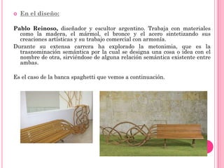    En el diseño:

Pablo Reinoso, diseñador y escultor argentino. Trabaja con materiales
  como la madera, el mármol, el bronce y el acero sintetizando sus
  creaciones artísticas y su trabajo comercial con armonía.
Durante su extensa carrera ha explorado la metonimia, que es la
  trasnominación semántica por la cual se designa una cosa o idea con el
  nombre de otra, sirviéndose de alguna relación semántica existente entre
  ambas.

Es el caso de la banca spaghetti que vemos a continuación.
 