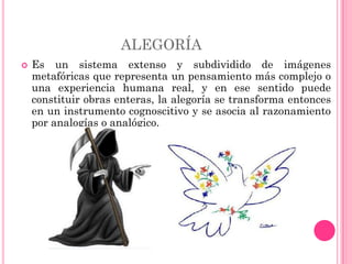 ALEGORÍA
   Es un sistema extenso y subdividido de imágenes
    metafóricas que representa un pensamiento más complejo o
    una experiencia humana real, y en ese sentido puede
    constituir obras enteras, la alegoría se transforma entonces
    en un instrumento cognoscitivo y se asocia al razonamiento
    por analogías o analógico.
 