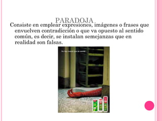 PARADOJA
Consiste en emplear expresiones, imágenes o frases que
 envuelven contradicción o que va opuesto al sentido
 común, es decir, se instalan semejanzas que en
 realidad son falsas.
 