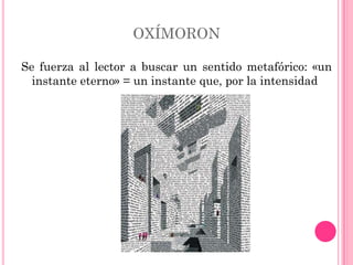 OXÍMORON

Se fuerza al lector a buscar un sentido metafórico: «un
  instante eterno» = un instante que, por la intensidad
 