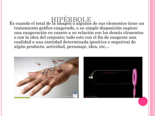 HIPÉRBOLE
Es cuando el total de la imagen o algunos de sus elementos tiene un
  tratamiento gráfico exagerado, o su simple disposición sugiere
  una exageración en cuanto a su relación con los demás elementos
  o con la idea del conjunto; todo esto con el fin de exagerar una
  cualidad o una cantidad determinada (positiva o negativa) de
  algún producto, actividad, personaje, idea, etc…
 
