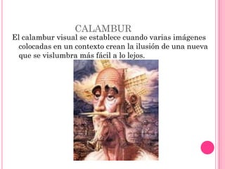CALAMBUR
El calambur visual se establece cuando varias imágenes
  colocadas en un contexto crean la ilusión de una nueva
  que se vislumbra más fácil a lo lejos.
 