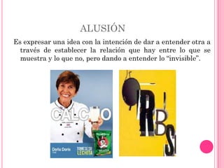 ALUSIÓN
Es expresar una idea con la intención de dar a entender otra a
  través de establecer la relación que hay entre lo que se
  muestra y lo que no, pero dando a entender lo “invisible”.
 