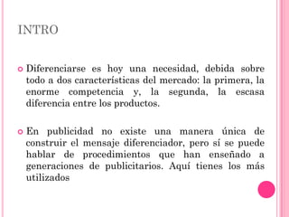 INTRO


   Diferenciarse es hoy una necesidad, debida sobre
    todo a dos características del mercado: la primera, la
    enorme competencia y, la segunda, la escasa
    diferencia entre los productos.

   En publicidad no existe una manera única de
    construir el mensaje diferenciador, pero sí se puede
    hablar de procedimientos que han enseñado a
    generaciones de publicitarios. Aquí tienes los más
    utilizados
 