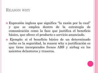 REASON WHY


Expresión inglesa que significa “la razón por la cual”
 y que se emplea dentro de la estrategia de
 comunicación como la fase que justifica el beneficio
 básico, que ofrece el producto o servicio anunciado.
 Ejemplo: si el beneficio básico de un determinado
 coche es la seguridad, la reason why o justificación es
 que tiene incorporados frenos ABS y airbag en los
 asientos delanteros y traseros.
 