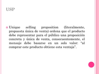 USP



   Unique     selling  proposition     (literalmente,
    propuesta única de venta) ordena que el producto
    debe representar para el público una proposición
    concreta y única de venta, consecuentemente, el
    mensaje debe basarse en un solo valor: “al
    comprar este producto obtiene esta ventaja”.
 