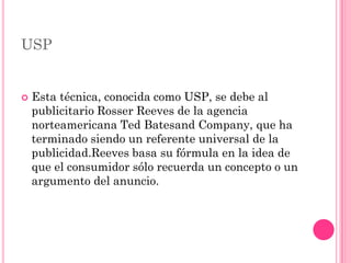 USP


   Esta técnica, conocida como USP, se debe al
    publicitario Rosser Reeves de la agencia
    norteamericana Ted Batesand Company, que ha
    terminado siendo un referente universal de la
    publicidad.Reeves basa su fórmula en la idea de
    que el consumidor sólo recuerda un concepto o un
    argumento del anuncio.
 