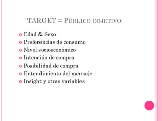 TARGET = PÚBLICO OBJETIVO
 Edad & Sexo
 Preferencias de consumo

 Nivel socioeconómico

 Intención de compra

 Posibilidad de compra

 Entendimiento del mensaje

 Insight y otras variables
 