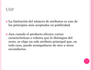 USP

   La limitación del número de atributos es uno de
    los principios más aceptados en publicidad.

   Aun cuando el producto ofrezca varias
    características o valores que lo distingan del
    resto, se elige un solo atributo principal que, en
    todo caso, puede acompañarse de otro u otros
    secundarios.
 