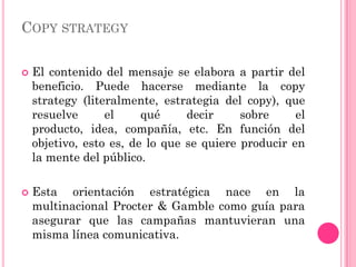 COPY STRATEGY

   El contenido del mensaje se elabora a partir del
    beneficio. Puede hacerse mediante la copy
    strategy (literalmente, estrategia del copy), que
    resuelve      el     qué     decir     sobre     el
    producto, idea, compañía, etc. En función del
    objetivo, esto es, de lo que se quiere producir en
    la mente del público.

   Esta orientación estratégica nace en la
    multinacional Procter & Gamble como guía para
    asegurar que las campañas mantuvieran una
    misma línea comunicativa.
 