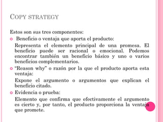 COPY STRATEGY

Estos son sus tres componentes:
 Beneficio o ventaja que aporta el producto:
  Representa el elemento principal de una promesa. El
  beneficio puede ser racional o emocional. Podemos
  encontrar también un beneficio básico y uno o varios
  beneficios complementarios.
 “Reason why” o razón por la que el producto aporta esta
  ventaja:
  Expone el argumento o argumentos que explican el
  beneficio citado.
 Evidencia o prueba:
  Elemento que confirma que efectivamente el argumento
  es cierto y, por tanto, el producto proporciona la ventaja
  que promete.
 