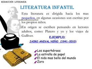 Literatura infantil
REDACCIÓN literaria
Esta literatura es dirigida hacia los mas
pequeños, en algunas ocasiones son escritas por
los propios niños.
En origen se escriben pensando en lectores
adultos, como: Platero y yo y los viajes de
Gulliver. EJEMPLO:
JAIRO ANIVAL NIÑO (1941-2010)
Los superhéroes
La estrella de papel
El nido mas bello del mundo
Zoro
 
