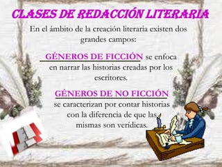 Clases de redacción literaria
En el ámbito de la creación literaria existen dos
grandes campos:
GÉNEROS DE FICCIÓN se enfoca
en narrar las historias creadas por los
escritores.
GÉNEROS DE NO FICCIÓN
se caracterizan por contar historias
con la diferencia de que las
mismas son verídicas.
 