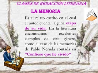 Clases de redacción literaria
Es el relato escrito en el cual
el autor cuenta alguna etapa
de su vida. En la literatura
encontramos excelentes
ejemplos de este género,
como el caso de las memorias
de Pablo Neruda contada en
“Confieso que he vivido”
LA MEMORIA
 