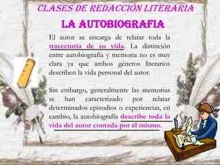 Clases de redacción literaria
LA AUTOBIOGRAFIA
El autor se encarga de relatar toda la
trayectoria de su vida. La distinción
entre autobiografía y memoria no es muy
clara ya que ambos géneros literarios
describen la vida personal del autor.
Sin embargo, generalmente las memorias
se han caracterizado por relatar
determinados episodios o experiencias, en
cambio, la autobiografía describe toda la
vida del autor contada por él mismo.
 