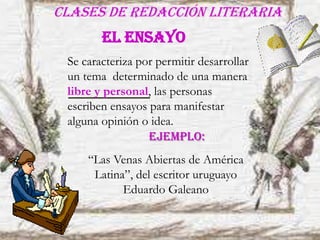 Clases de redacción literaria
Se caracteriza por permitir desarrollar
un tema determinado de una manera
libre y personal, las personas
escriben ensayos para manifestar
alguna opinión o idea.
EL ENSAYO
“Las Venas Abiertas de América
Latina”, del escritor uruguayo
Eduardo Galeano
EJEMPLO:
 