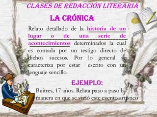 Clases de redacción literaria
Relato detallado de la historia de un
lugar o de una serie de
acontecimientos determinados la cual
es contada por un testigo directo de
dichos sucesos. Por lo general se
caracteriza por estar escrito con un
lenguaje sencillo.
La crónica
EJEMPLO:
Buitres, 17 años. Relata paso a paso la
manera en que se vivió este evento artístico
 