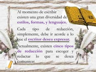 Al momento de escribir
existen una gran diversidad de
estilos, formas, y lenguajes.
Cada tipo de redacción,
simplemente, debe ir acorde a lo
que el escritor desea expresar.
Actualmente, existen cinco tipos
de redacción para escoger y
redactar lo que se desea
comunicar.
 