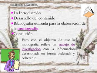 La Introducción
Desarrollo del contenido
Bibliografía utilizada para la elaboración de
la monografía
Conclusión
Esto con el objetivo de que la
monografía refleje un trabajo de
investigación con la información
desarrollada en forma ordenada y
coherente.
REDACCIÓN ACADÉMICA
 