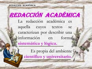 REDACCIÓN ACADÉMICA
La redacción académica es
aquella cuyos textos se
caracterizan por describir una
información en forma
sistemática y lógica.
Es propia del ambiente
científico y universitario.
REDACCIÓN ACADÉMICA
 