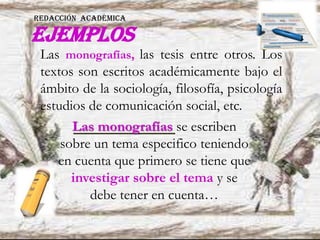ejemplos
Las monografías se escriben
sobre un tema especifico teniendo
en cuenta que primero se tiene que
investigar sobre el tema y se
debe tener en cuenta…
Las monografías, las tesis entre otros. Los
textos son escritos académicamente bajo el
ámbito de la sociología, filosofía, psicología
estudios de comunicación social, etc.
REDACCIÓN ACADÉMICA
 