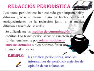 REDACCIÓN periodística
Se utilizada en los medios de comunicación
escritos. Los textos periodísticos se caracterizan
fundamentalmente por relatar noticias o
sucesos actuales o bien por manifestar una
opinión tales hechos.
Los textos periodísticos han cobrado gran importancia y
difusión gracias a internet. Esto ha hecho posible el
enriquecimiento de la redacción junto a su masiva
difusión a través de las redes.
EJEMPLO: las crónicas periodísticas, artículos
informativos del periódico, artículos de
opinión de un columnista
 