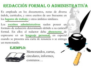 REDACCIÓN formal o administrativa
EJEMPLO:
Es empleada en los documentos, notas de diversa
índole, currículos, y otros escritos de uso frecuente en
los lugares de trabajo y otros ámbitos similares.
Los escritos administrativos suelen poseer un
formato de redacción determinado debido a su carácter
formal. En ellos el redactor debe abstenerse de
expresarse en un lenguaje personal, en especial
cuando se presenta una carta de renuncia o se entrega
un memorando.
Memorandos, cartas,
circulares, informes,
contratos…
 