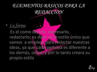 ELEMENTOS BASICOS PARA LA REDACCIONLa forma    Es el como decirlo, expresarlo, redactarlo; es decir es le estilo único que vamos  a emplear para redactar nuestras ideas, ya que cada persona es diferente a los demás, único, y por lo tanto creara su propio estilo 
