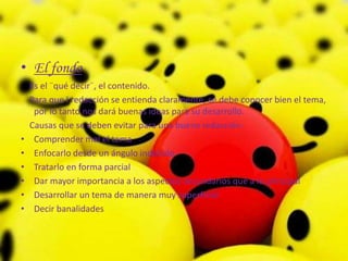 El fondo    Es el ¨qué decir¨, el contenido.    Para que l redacción se entienda claramente, se debe conocer bien el tema, por lo tanto nos dará buenas ideas para su desarrollo.    Causas que se deben evitar para una buena redacción:     Comprender mal el temaEnfocarlo desde un ángulo indebidoTratarlo en forma parcialDar mayor importancia a los aspectos secundarios que a lo principalDesarrollar un tema de manera muy superficialDecir banalidades