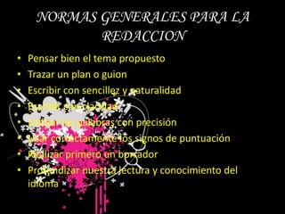 NORMAS GENERALES PARA LA REDACCIONPensar bien el tema propuestoTrazar un plan o guionEscribir con sencillez y naturalidadEscribir con claridadUtilizar las palabras con precisiónUsar correctamente los signos de puntuaciónRealizar primero un borradorProfundizar nuestra lectura y conocimiento del idioma