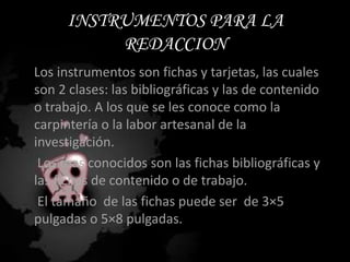 INSTRUMENTOS PARA LA REDACCIONLos instrumentos son fichas y tarjetas, las cuales son 2 clases: las bibliográficas y las de contenido o trabajo. A los que se les conoce como la carpintería o la labor artesanal de la investigación.     Los mas conocidos son las fichas bibliográficas y las fichas de contenido o de trabajo.      El tamaño  de las fichas puede ser  de 3×5 pulgadas o 5×8 pulgadas.