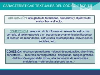 CARACTERÍSTICAS TEXTUALES DEL CÓDIGO ESCRITO  ADECUACIÓN :  alto grado de formalidad, propósitos y objetivos del emisor hacia el lector. COHERENCIA :  selección de la información relevante, estructura cerrada, el texto responde a un esquema previamente planificado por el escritor, no redundancia, estructuras estereotipadas, convenciones sociales,  etc.  COHESIÓN : recursos gramaticales –signos de puntuación, sinónimos, conectores...-, recursos paralingüísticos –tipografías, códigos gráficos, distribución espacial del texto-, alta frecuencia de referencias endofóricas –referencias al propio texto...-  