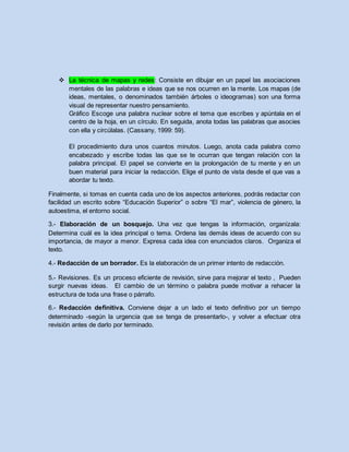  La técnica de mapas y redes: Consiste en dibujar en un papel las asociaciones
mentales de las palabras e ideas que se nos ocurren en la mente. Los mapas (de
ideas, mentales, o denominados también árboles o ideogramas) son una forma
visual de representar nuestro pensamiento.
Gráfico Escoge una palabra nuclear sobre el tema que escribes y apúntala en el
centro de la hoja, en un círculo. En seguida, anota todas las palabras que asocies
con ella y circúlalas. (Cassany, 1999: 59).
El procedimiento dura unos cuantos minutos. Luego, anota cada palabra como
encabezado y escribe todas las que se te ocurran que tengan relación con la
palabra principal. El papel se convierte en la prolongación de tu mente y en un
buen material para iniciar la redacción. Elige el punto de vista desde el que vas a
abordar tu texto.
Finalmente, si tomas en cuenta cada uno de los aspectos anteriores, podrás redactar con
facilidad un escrito sobre “Educación Superior” o sobre “El mar”, violencia de género, la
autoestima, el entorno social.
3.- Elaboración de un bosquejo. Una vez que tengas la información, organízala:
Determina cuál es la idea principal o tema. Ordena las demás ideas de acuerdo con su
importancia, de mayor a menor. Expresa cada idea con enunciados claros. Organiza el
texto.
4.- Redacción de un borrador. Es la elaboración de un primer intento de redacción.
5.- Revisiones. Es un proceso eficiente de revisión, sirve para mejorar el texto , Pueden
surgir nuevas ideas. El cambio de un término o palabra puede motivar a rehacer la
estructura de toda una frase o párrafo.
6.- Redacción definitiva. Conviene dejar a un lado el texto definitivo por un tiempo
determinado -según la urgencia que se tenga de presentarlo-, y volver a efectuar otra
revisión antes de darlo por terminado.
 