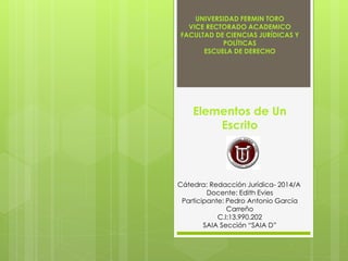 UNIVERSIDAD FERMIN TORO
VICE RECTORADO ACADEMICO
FACULTAD DE CIENCIAS JURÍDICAS Y
POLÍTICAS
ESCUELA DE DERECHO
Elementos de Un
Escrito
Cátedra: Redacción Jurídica- 2014/A
Docente: Edith Evies
Participante: Pedro Antonio García
Carreño
C.I:13.990.202
SAIA Sección “SAIA D”
 