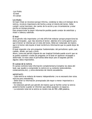 -Los títulos
-El lead
-El cuerpo
Los títulos
Un buen título se reconoce porque informa, condensa la idea o el mensaje de la
noticia, revela la importancia del hecho y atrae el interés del lector. Debe
cumplir varias funciones: dar cuenta de la acción y sus circumstancias y estar
escrito en tiempo presente.
Para proporcionar la mayor información posible puede constar de antetítulo y
título o cabeza y subtítulo.
El lead
Es el párrafo más importante y el más difícil de redactar porque proporciona los
datos principales , que más necesita el lector. Además sirve como gancho para
que el lector se interese por el resto del texto. Debe ser redactado de manera
que si el lector sólo leyese el lead recibiría la información que no puede dejar de
conocer.
El lead responde a las seis preguntas fundamentales del periodismo: quién, qué,
cuándo, dónde, por qué y cómo.
Ahora, como ese párrafo dispone de una longitud limitada puede ocurrir que no
se pueda contestar a todas las preguntas en el lead sin aparecer recargado o
atiborrado. En esos casos el periodista debe dejar para el segundo párrafo
algunos datos importantes.
El cuerpo de la noticia
El cuerpo contiene toda información complementaria.Completa los datos del
lead, que ayuden a comprender la noticia en su contexto (antecedentes,
consecuencias,etc), y otros elementos de interés secundarios.
IMPORTANTE:
- Cada noticia se redacta de manera independiente ( no es necesario leer otras
noticias para entenderla).
- Debe tener la información jerarquizada (de mayor a menor importancia o
relevancia).
- Se redactará párrafo por párrafo de manera que se facilite cortar la noticia
posteriormente (cuando te informen que debes ajustarte en espacio).
- La extensión total de la noticia no tendrá más de 700 u 800 palabras.
 