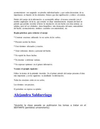 acontecimiento van surgiendo en párrafos individualizados y por orden decreciente de su
importancia en función de los elementos básicos que dan significación y relieve a la noticia.
Dentro del cuerpo de la información es aconsejable utilizar el recurso conocido con el
nombre anglosajón de tie-in, que consiste en situar inmediatamente después del lead un
párrafo que permita recordar al lector la vinculación de este hecho con otras noticias ya
sabidas, pero tal vez olvidadas: datos biográficos más destacados del autor, antecedentes
del hecho, acontecimientos similares ocurridos con anterioridad, etc.
Reglas prácticas para redactar el cuerpo
* Construir oraciones utilizando la voz activa de los verbos.
* Procurar acortar las frases.
* Usar términos adecuados y exactos.
* Tener referencia directa y personal del hecho.
* No repetir las frases hechas.
* No inventar o deformar noticias.
* No expresar opiniones en el género informativo.
Veamos el ejemplo siguiente:
Utiliza la técnica de la pirámide invertida: En el primer párrafo del cuerpo presenta el dato
más importante y en los siguientes va detallando la información.
Todas las oraciones están en voz activa.
Los términos son precisos.
El periodista no expresa su opinión.
Alejandra Saldarriaga
*durante la clase pasada se publicaron los temas a tratar en el
SEXTANTE (periódico universitario):
 