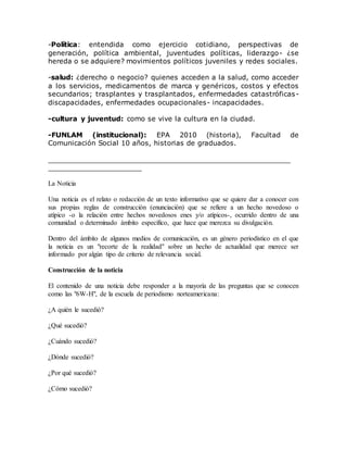 -Política: entendida como ejercicio cotidiano, perspectivas de
generación, política ambiental, juventudes políticas, liderazgo- ¿se
hereda o se adquiere? movimientos políticos juveniles y redes sociales.
-salud: ¿derecho o negocio? quienes acceden a la salud, como acceder
a los servicios, medicamentos de marca y genéricos, costos y efectos
secundarios; trasplantes y trasplantados, enfermedades catastróficas-
discapacidades, enfermedades ocupacionales- incapacidades.
-cultura y juventud: como se vive la cultura en la ciudad.
-FUNLAM (institucional): EPA 2010 (historia), Facultad de
Comunicación Social 10 años, historias de graduados.
_________________________________________________________
______________________
La Noticia
Una noticia es el relato o redacción de un texto informativo que se quiere dar a conocer con
sus propias reglas de construcción (enunciación) que se refiere a un hecho novedoso o
atípico -o la relación entre hechos novedosos enes y/o atípicos-, ocurrido dentro de una
comunidad o determinado ámbito específico, que hace que merezca su divulgación.
Dentro del ámbito de algunos medios de comunicación, es un género periodístico en el que
la noticia es un "recorte de la realidad" sobre un hecho de actualidad que merece ser
informado por algún tipo de criterio de relevancia social.
Construcción de la noticia
El contenido de una noticia debe responder a la mayoría de las preguntas que se conocen
como las "6W-H", de la escuela de periodismo norteamericana:
¿A quién le sucedió?
¿Qué sucedió?
¿Cuándo sucedió?
¿Dónde sucedió?
¿Por qué sucedió?
¿Cómo sucedió?
 