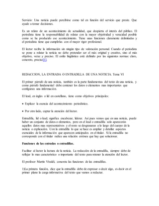Servicio: Una noticia puede percibirse como tal en función del servicio que preste. Que
ayude a tomar decisiones.
Es un relato de un acontecimiento de actualidad, que despierta el interés del público. El
periodista tiene la responsabilidad de relatar con la mayor objetividad y veracidad posible
como se ha producido ese acontecimiento. Tiene unas funciones claramente delimitadas y
el periodista tiene que cumplirlas con el mayor rigor profesional.
El lector recibe la información sin ningún tipo de valoración personal. Cuando el periodista
se pone a relatar la noticia no debe pretender ser el más original y creativo, sino el más
objetivo, veraz y preciso. El estilo lingüístico está definido por las siguientes normas: claro,
concreto, preciso[1].
REDACCION, LA ENTRADA O ENTRADILLA DE UNA NOTICIA. Tema VI
El primer párrafo de una noticia, también es la parte fundamentas del texto de una noticia, y
como párrafo fundamental debe contener los datos o elementos mas importantes que
configuran una información.
El lead, en ingles o lid en castellano, tiene como objetivos principales:
 Explicar la esencia del acontecimiento periodístico.
 Por otro lado, captar la atención del lector.
Entradilla, lid o lead; significa encabezar, liderar. Así pues vemos que en una noticia, puede
haber un conjunto de datos o elementos, pero en el lead o entradilla solo aparecerán
aquellos datos mas representativos y el resto se desgranaran a lo largo del cuerpo de la
noticia o explicación. Con la entradilla lo que se hace es ampliar y detallar aspectos
esenciales de la información que aparecen anticipados en el titular. Si la entradilla no
corresponde con el titular radica una relación errónea que hay que solucionar.
Funciones de las entradas o entradillas.
Facilitar al lector la lectura de la noticia. La redacción de la entradilla, siempre debe de
reflejar lo mas característico o importante del texto para retener la atención del lector.
El profesor Martín Vivaldi, concreta las funciones de las entradillas.
1)La primera función, dice que la entradilla debe de expresar o decir algo, es decir en el
primer plano la carga informativa del texto que vamos a redactar.
 