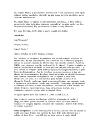2)La segunda función, lo que queremos/ debemos decir se tiene que hacer de forma rápida,
emitiendo detalles secundarios, ofreciendo una idea general del hecho periodístico que se
comprenda inmediatamente.
3)La tercera función es expresar los datos de la noticia con claridad, es decir, realizando
una exposición nítida de las ideas principales y para ello hay que evitar escribir con fases
farragosas (enrevesadas). Hay que decantarse por frases cortas y adecuadas.
Tres ideas; decir algo, decirlo rápido y hacerlo y decirlo con claridad.
Las seis W´s
Qué¿? Para qué¿?
Por qué¿? Cómo?¿
Quién¿? Dónde¿?
(síntesis formulada en un libro llamado, la noticia)
Mar Foncuberta, en los orígenes del periodismo tenia un estilo coloquial al redactar las
informaciones. Se creía y se consideraba que el lector leía todo el periódico y que por lo
tanto no era necesario estructurar las informaciones para acrecentar su interés. A partir de
1840 las cosas comienzan a cambiar tras la aparición del telégrafo. Y aunque al principio se
mantiene la redacción de las noticias de forma tradicional por parte de los periodistas. Las
cosas cambian por completo a partir de 1870 porque se produce aproximadamente la guerra
de secesión Estadounidense. Aquí los periodistas van a estar presentes en la línea para
informar de los acontecimientos, lo realizan a través de la oficina de telégrafos,(transmisión
de las crónicas), deben evitar dar su punto de vista. Se organiza el envío de las
informaciones por turnos, en el cada periodista podía trasmitir un párrafo de su
información. Para ello en el primer párrafo se expresaban los datos mas importantes según
lo significativos que resultaran, con ello surge la entradilla. En ese primer párrafo es donde
se condensan/ concentran los datos mas relevantes. A continuación se iban enviando mas
párrafos de mayor a menor importancia. Surge así la pirámide invertida. Que a
continuación intentamos mostrar, según la estructura clásica.
En la parte superior, (visto así), resultaría el LEAD; o ENTRADILLA.
Junto al telégrafo entran en las redacciones el teléfono y la maquina de escribir, el
teletipo,(este ultimo permite la transmisión de textos a través de la línea telefónica,
redactados por un agente de prensa y enviados a las redacciones a petición de las mismas,
por contrato o convenio.)
Forma de impresión; se usaba hasta hace poco la linotipia, funciona como una maquina de
escribir con moldes de plano para componer las frases de los textos informativos.( se
realizaba de forma física). Luego Off set y por ultimo aparece la rotativa digital.
 