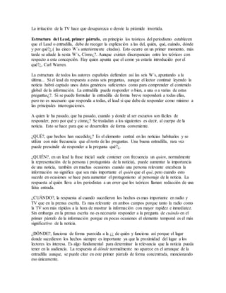 La irritación de la TV hace que desaparezca o desvíe la pirámide invertida.
Estructura del Lead, primer párrafo, en principio los teóricos del periodismo establecen
que el Lead o entradilla, debe de recoger la explicación a las del, quién, qué, cuándo, dónde
y por qué?¿.( las cinco W´s anteriormente citadas). Esto ocurre en un primer momento, más
tarde se añade la sexta W´s, Cómo¿?. Aunque existen discrepancias entre los teóricos con
respecto a esta concepción. Hay quien apunta que el como ya estaría introducido por el
qué?¿, Carl Warren.
La estructura de todos los autores españoles defienden así las seis W´s, apuntando a la
última... Si el lead da respuesta a estas seis preguntas, aunque el lector continué leyendo la
noticia habrá captado unos datos genéricos suficientes como para comprender el contenido
global de la información. La entradilla puede responder o bien, a una o a varias de estas
preguntas¿?. Si se puede formular la entradilla de forma breve responderá a todas ellas,
pero no es necesario que responda a todas, el lead si que debe de responder como mínimo a
las principales interrogaciones.
A quien le ha pasado, que ha pasado, cuando y donde al ser escuetos son fáciles de
responder, pero por qué y cómo¿? Se trasladan a los siguientes es decir, al cuerpo de la
noticia. Esto se hace para que se desarrollen de forma conveniente.
¿QUÉ?, que hechos han sucedido¿? Es el elemento central en las noticias habituales y se
utiliza con más frecuencia que el resto de las preguntas. Una buena entradilla, rara vez
puede prescindir de responder a la pregunta qué?¿.
¿QUIÉN?, en un lead la frase inicial suele contener con frecuencia un quien, normalmente
la representación de la persona ( protagonista de la noticia), puede aumentar la importancia
de una noticia, también en muchas ocasiones cuando una persona relevante encabeza la
información no significa que sea más importante el quién que el qué, pero cuando esto
sucede en ocasiones se hace para aumentar el protagonismo al personaje de la noticia. La
respuesta al quién lleva a los periodistas a un error que los teóricos llaman redacción de una
falsa entrada.
¿CUÁNDO?, la respuesta al cuando sucedieron los hechos es mas importante en radio y
TV que en la prensa escrita. Es mas relevante en ambos campos porque tanto la radio como
la TV son más rápidos a la hora de mostrar la información con mayor rapidez e inmediatez.
Sin embargo en la prensa escrita no es necesario responder a la pregunta de cuándo en el
primer párrafo de la información porque en pocas ocasiones el elemento temporal es el más
significativo de la noticia.
¿DÓNDE?, funciona de forma parecida a la ¿¿ de quién y funciona así porque el lugar
donde sucedieron los hechos siempre es importante ya que la proximidad del lugar a los
lectores les interesa. Es algo fundamental para determinar la relevancia que la noticia pueda
tener en la audiencia. La respuesta al dónde normalmente no aparece en el arranque de la
entradilla aunque, se puede citar en este primer párrafo de forma concentrada, mencionando
eso únicamente.
 