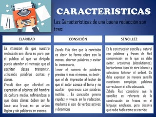 Las Características de una buena redacción son
tres:
CLARIDAD
La intensión de que nuestra
redacción sea clara es para que
el publico al que va dirigido
pueda atender el mensaje que el
escritor desea transmitir,
utilizando palabras cortas y
claras.
Vivaldi dice que claridad es
expresión al alcance del hombre
de cultura media, refiriéndose a
que ideas claras deben ser la
base una frase en un orden
lógico y sin palabras en exceso.
CONSICIÓN
Zavala Ruiz dice que la concisión
es decir de forma clara con lo
menos, ahorrar palabras y evitar
lo innecesario.
Tener el numero de palabras
preciso ni mas ni menos, es decir ,
que el de impresión al lector de
que el autor conoce el tema y no
ocultar ignorancia con palabras
inútiles . La concisión genera
rapidez y viveza en la redacción,
mediante el uso de verbos activos
y dinámicos
SENCILLEZ
Es la construcción sencilla y natural
con palabras y frases de fácil
comprensión en la que se debe
evitar, arcaísmos (absolutismos),
barbarismos (uso de otro idioma) y
solecismo (alterar el orden). Se
debe expresar de manera sencilla
cuestiones complejas, palabras
correctas en el sitio adecuado.
Zabala Ruiz considera que la
sencillez es referente de la
construcción de frases en el
lenguaje empleado, pero observa
que nadie habla como se escribe.
 