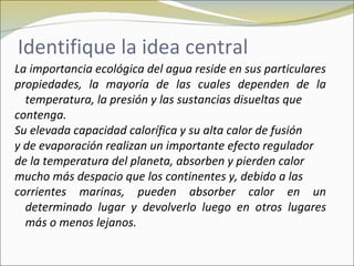 Identifique la idea central
La importancia ecológica del agua reside en sus particulares
propiedades, la mayoría de las cuales dependen de la
  temperatura, la presión y las sustancias disueltas que
contenga.
Su elevada capacidad calorífica y su alta calor de fusión
y de evaporación realizan un importante efecto regulador
de la temperatura del planeta, absorben y pierden calor
mucho más despacio que los continentes y, debido a las
corrientes marinas, pueden absorber calor en un
  determinado lugar y devolverlo luego en otros lugares
  más o menos lejanos.
 