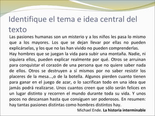 Identifique el tema e idea central del
texto
Las pasiones humanas son un misterio y a los niños les pasa lo mismo
que a los mayores. Los que se dejan llevar por ellas no pueden
explicárselas, y los que no las han vivido no pueden comprenderlas.
Hay hombres que se juegan la vida para subir una montaña. Nadie, ni
siquiera ellos, pueden explicar realmente por qué. Otros se arruinan
para conquistar el corazón de una persona que no quiere saber nada
de ellos. Otros se destruyen a sí mismos por no saber resistir los
placeres de la mesa...,o de la botella. Algunos pierden cuanto tienen
para ganar en el juego de azar, o lo sacrifican todo en una idea que
jamás podrá realizarse. Unos cuantos creen que sólo serán felices en
un lugar distinto y recorren el mundo durante toda su vida. Y unos
pocos no descansan hasta que consiguen ser poderosos. En resumen:
hay tantas pasiones distintas como hombres distintos hay.
                                  Michael Ende. La historia interminable
 