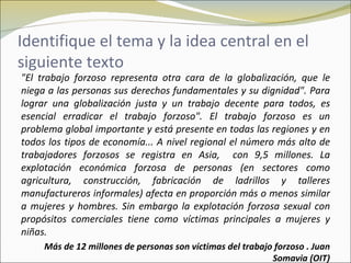 Identifique el tema y la idea central en el
siguiente texto
"El trabajo forzoso representa otra cara de la globalización, que le
niega a las personas sus derechos fundamentales y su dignidad". Para
lograr una globalización justa y un trabajo decente para todos, es
esencial erradicar el trabajo forzoso". El trabajo forzoso es un
problema global importante y está presente en todas las regiones y en
todos los tipos de economía... A nivel regional el número más alto de
trabajadores forzosos se registra en Asia, con 9,5 millones. La
explotación económica forzosa de personas (en sectores como
agricultura, construcción, fabricación de ladrillos y talleres
manufactureros informales) afecta en proporción más o menos similar
a mujeres y hombres. Sin embargo la explotación forzosa sexual con
propósitos comerciales tiene como víctimas principales a mujeres y
niñas.
     Más de 12 millones de personas son víctimas del trabajo forzoso . Juan
                                                            Somavia (OIT)
 
